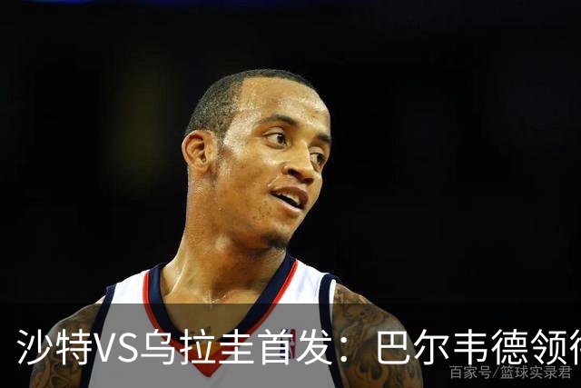 沙特VS乌拉圭首发：巴尔韦德领衔 努涅斯乌加特登场
