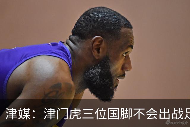 津媒：津门虎三位国脚不会出战足协杯，大概率以年轻球员为主